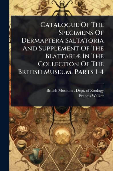 Catalogue Of The Specimens Of Dermaptera Saltatoria And Supplement Of The BlattariÃ] In The Collection Of The British Museum Parts 1-4
