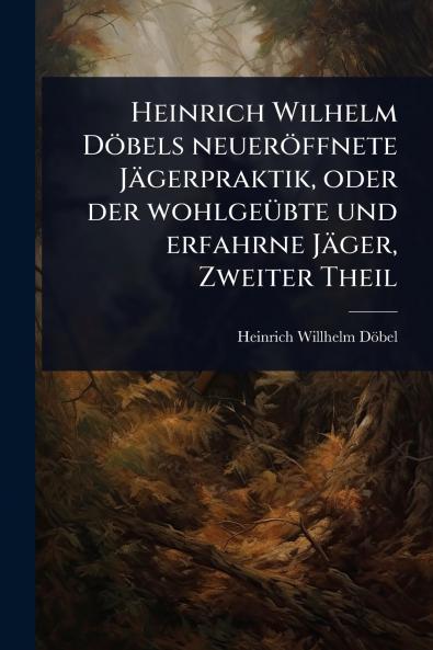 Heinrich Wilhelm Döbels neueröffnete Jägerpraktik oder der wohlgeÃ1/4bte und erfahrne Jäger Zweiter Theil