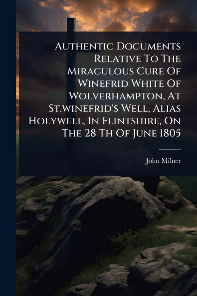 Authentic Documents Relative To The Miraculous Cure Of Winefrid White Of Wolverhampton At St.winefrid's Well Alias Holywell In Flintshire On The 28 Th Of June 1805