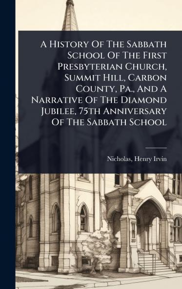 History Of The Sabbath School Of The First Presbyterian Church Summit Hill Carbon County Pa. And A Narrative Of The Diamond Jubilee 75th Anniversary Of The Sabbath School