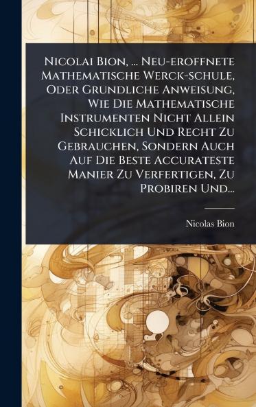 Nicolai Bion ... Neu-eroffnete Mathematische Werck-schule Oder Grundliche Anweisung Wie Die Mathematische Instrumenten Nicht Allein Schicklich Und Recht Zu Gebrauchen Sondern Auch Auf Die Beste Accurateste Manier Zu Verfertigen Zu Probiren Und...