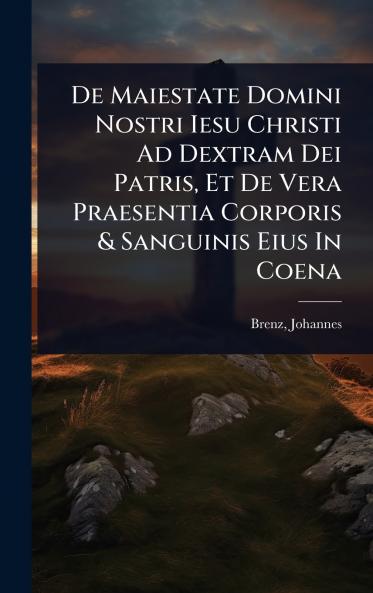De Maiestate Domini Nostri Iesu Christi Ad Dextram Dei Patris Et De Vera Praesentia Corporis & Sanguinis Eius In Coena