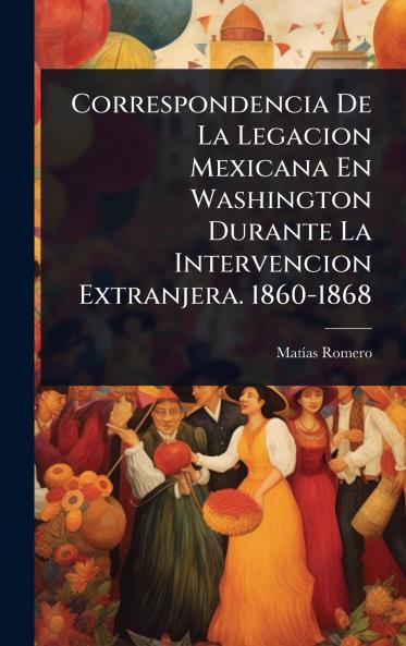 Correspondencia De La Legacion Mexicana En Washington Durante La Intervencion Extranjera. 1860-1868