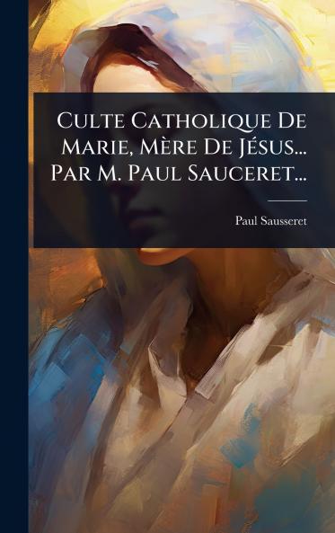 Culte Catholique De Marie Mère De JÃ(c)sus... Par M. Paul Sauceret...
