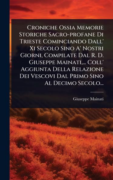 Croniche Ossia Memorie Storiche Sacro-profane Di Trieste Cominciando Dall' Xi Secolo Sino A' Nostri Giorni Compilate Dal R. D. Giuseppe Mainati ... Coll' Aggiunta Della Relazione Dei Vescovi Dal Primo Sino Al Decimo Secolo...