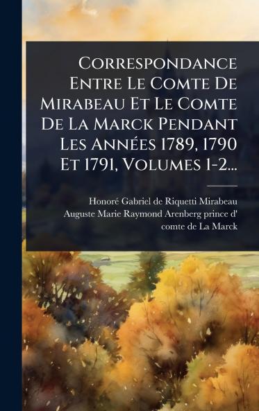 Correspondance Entre Le Comte De Mirabeau Et Le Comte De La Marck Pendant Les AnnÃ(c)es 1789 1790 Et 1791 Volumes 1-2...