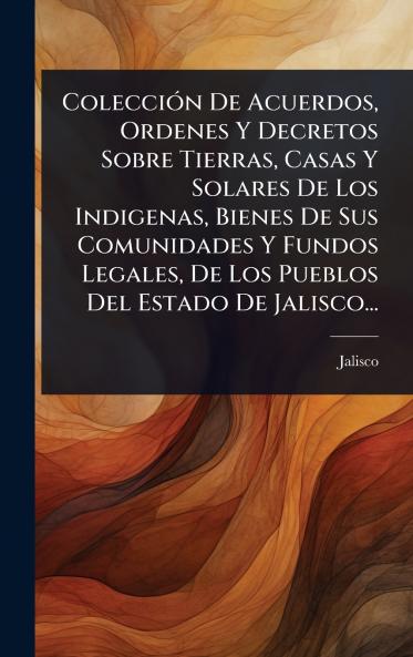 ColecciÃ3n De Acuerdos Ordenes Y Decretos Sobre Tierras Casas Y Solares De Los Indigenas Bienes De Sus Comunidades Y Fundos Legales De Los Pueblos Del Estado De Jalisco...