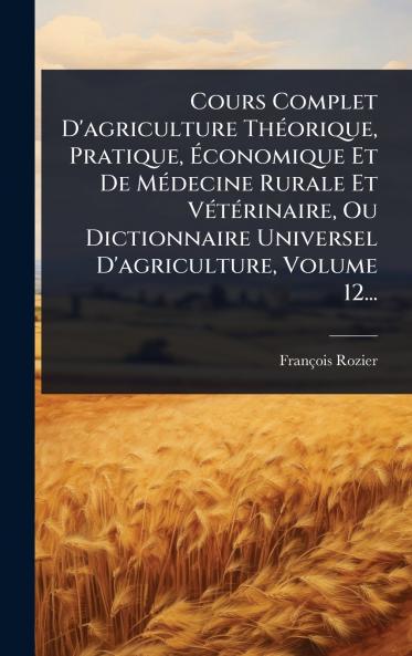 Cours Complet D'agriculture ThÃ(c)orique Pratique Ã&#137;conomique Et De MÃ(c)decine Rurale Et VÃ(c)tÃ(c)rinaire Ou Dictionnaire Universel D'agriculture Volume 12...