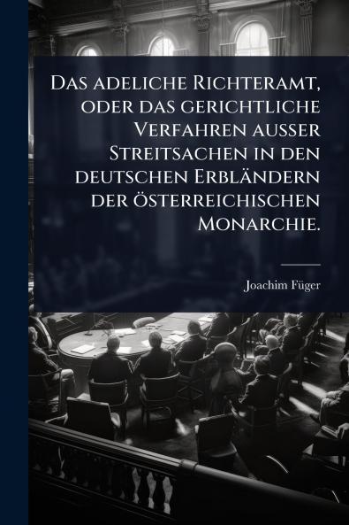 adeliche Richteramt oder das gerichtliche Verfahren auÃ&#159;er Streitsachen in den deutschen Erbländern der österreichischen Monarchie.