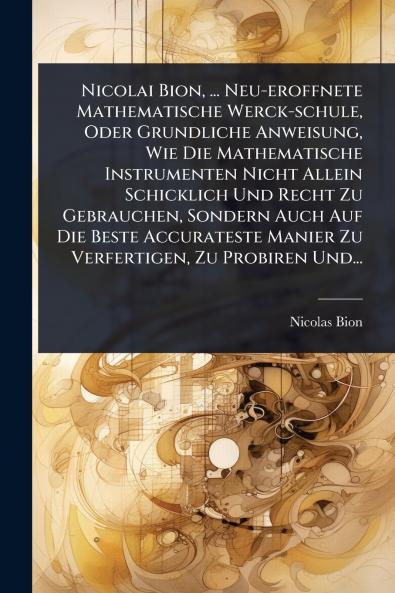 Nicolai Bion ... Neu-eroffnete Mathematische Werck-schule Oder Grundliche Anweisung Wie Die Mathematische Instrumenten Nicht Allein Schicklich Und Recht Zu Gebrauchen Sondern Auch Auf Die Beste Accurateste Manier Zu Verfertigen Zu Probiren Und...
