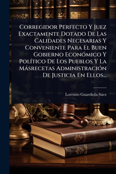 Corregidor Perfecto Y Juez Exactamente Dotado De Las Calidades Necesarias Y Conveniente Para El Buen Gobierno EconÃ3mico Y PolÃ-tico De Los Pueblos Y La Màsrecetas AdministraciÃ3n De Justicia En Ellos...