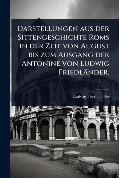 Darstellungen aus der Sittengeschichte Roms in der Zeit von August bis zum Ausgang der Antonine von Ludwig Friedländer.