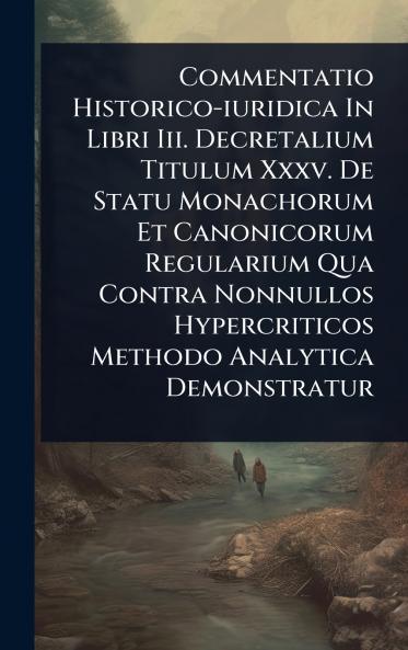Commentatio Historico-iuridica In Libri Iii. Decretalium Titulum Xxxv. De Statu Monachorum Et Canonicorum Regularium Qua Contra Nonnullos Hypercriticos Methodo Analytica Demonstratur