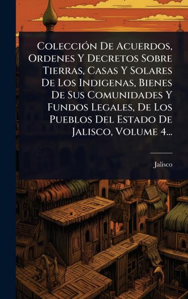 ColecciÃ3n De Acuerdos Ordenes Y Decretos Sobre Tierras Casas Y Solares De Los Indigenas Bienes De Sus Comunidades Y Fundos Legales De Los Pueblos Del Estado De Jalisco Volume 4...