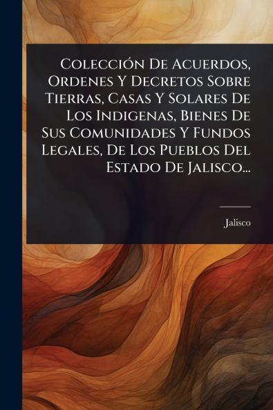 ColecciÃ3n De Acuerdos Ordenes Y Decretos Sobre Tierras Casas Y Solares De Los Indigenas Bienes De Sus Comunidades Y Fundos Legales De Los Pueblos Del Estado De Jalisco...