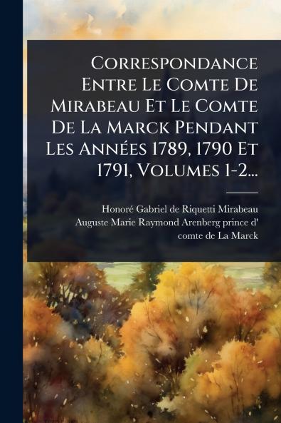 Correspondance Entre Le Comte De Mirabeau Et Le Comte De La Marck Pendant Les AnnÃ(c)es 1789 1790 Et 1791 Volumes 1-2...