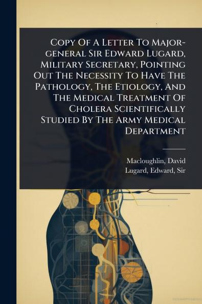Copy Of A Letter To Major-general Sir Edward Lugard Military Secretary Pointing Out The Necessity To Have The Pathology The Etiology And The Medical Treatment Of Cholera Scientifically Studied By The Army Medical Department