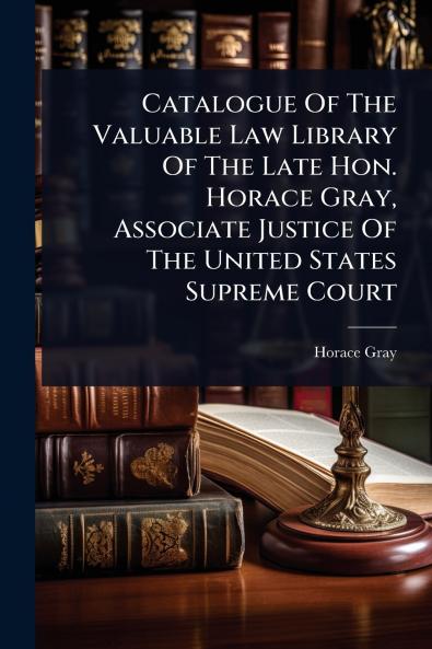 Catalogue Of The Valuable Law Library Of The Late Hon. Horace Gray Associate Justice Of The United States Supreme Court