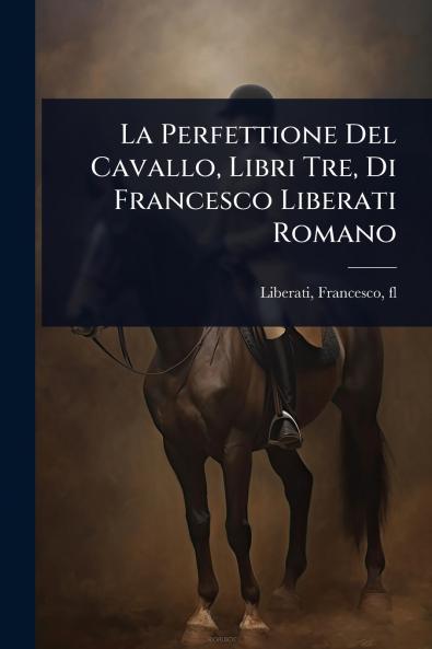 La Perfettione Del Cavallo Libri Tre Di Francesco Liberati Romano