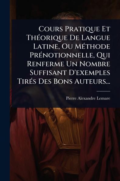 Cours Pratique Et ThÃ(c)orique De Langue Latine Ou MÃ(c)thode PrÃ(c)notionnelle Qui Renferme Un Nombre Suffisant D'exemples TirÃ(c)s Des Bons Auteurs...