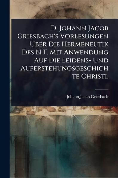 D. Johann Jacob Griesbach's Vorlesungen Ãber Die Hermeneutik Des N.T. Mit Anwendung Auf Die Leidens- Und Auferstehungsgeschichte Christi.