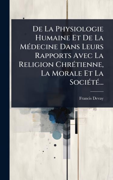 De La Physiologie Humaine Et De La MÃ(c)decine Dans Leurs Rapports Avec La Religion ChrÃ(c)tienne La Morale Et La SociÃ(c)tÃ(c)...