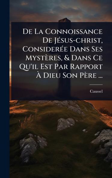 De La Connoissance De JÃ(c)sus-christ ConsiderÃ(c)e Dans Ses Mystères & Dans Ce Qu'il Est Par Rapport Ã&#128; Dieu Son Père ...