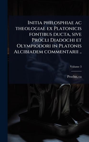 Initia philosphiae ac theologiae ex Platonicis fontibus ducta sive Procli Diadochi et Olympiodori in Platonis Alcibiadem commentarii ..