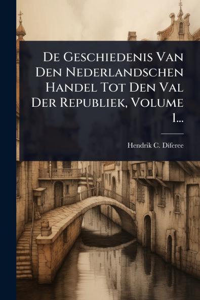 De Geschiedenis Van Den Nederlandschen Handel Tot Den Val Der Republiek Volume 1...