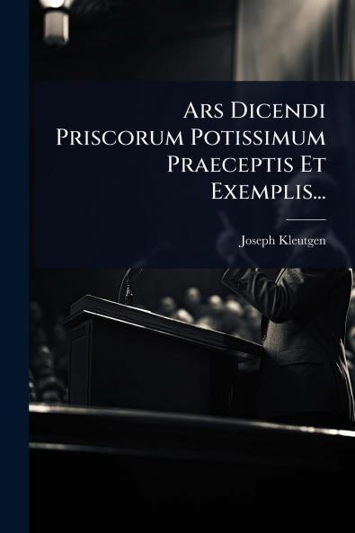 Ars Dicendi Priscorum Potissimum Praeceptis Et Exemplis...