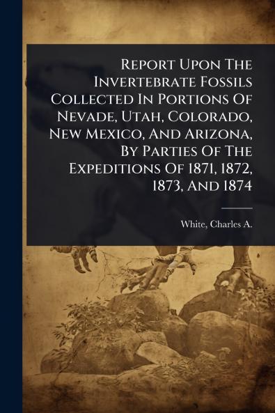 Report Upon The Invertebrate Fossils Collected In Portions Of Nevade Utah Colorado New Mexico And Arizona By Parties Of The Expeditions Of 1871 1872 1873 And 1874