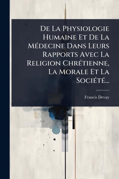 De La Physiologie Humaine Et De La MÃ(c)decine Dans Leurs Rapports Avec La Religion ChrÃ(c)tienne La Morale Et La SociÃ(c)tÃ(c)...