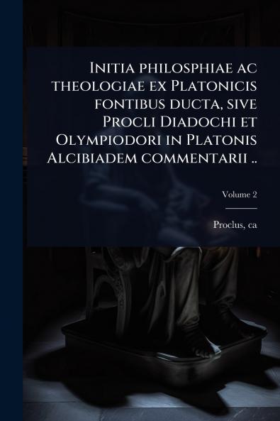 Initia philosphiae ac theologiae ex Platonicis fontibus ducta sive Procli Diadochi et Olympiodori in Platonis Alcibiadem commentarii ..