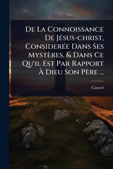 De La Connoissance De JÃ(c)sus-christ ConsiderÃ(c)e Dans Ses Mystères & Dans Ce Qu'il Est Par Rapport Ã Dieu Son Père ...