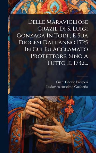 Delle Maravigliose Grazie Di S. Luigi Gonzaga In Todi E Sua Diocesi Dall'anno 1725 In Cui Fu Acclamato Protettore Sino A Tutto Il 1732...