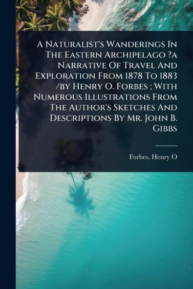 Naturalist's Wanderings In The Eastern Archipelago ?a Narrative Of Travel And Exploration From 1878 To 1883 /by Henry O. Forbes; With Numerous Illustrations From The Author's Sketches And Descriptions By Mr. John B. Gibbs