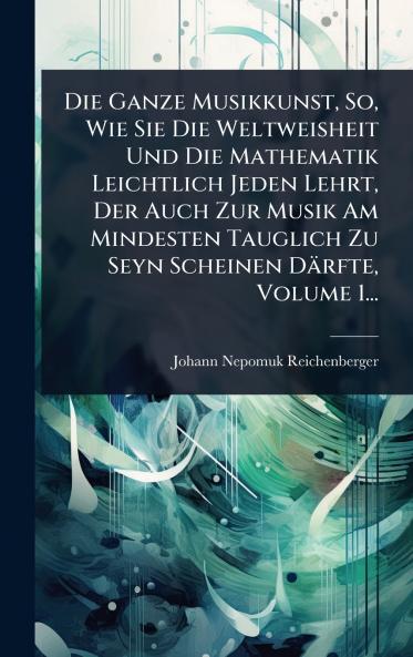 Ganze Musikkunst So Wie Sie Die Weltweisheit Und Die Mathematik Leichtlich Jeden Lehrt Der Auch Zur Musik Am Mindesten Tauglich Zu Seyn Scheinen Därfte Volume 1...