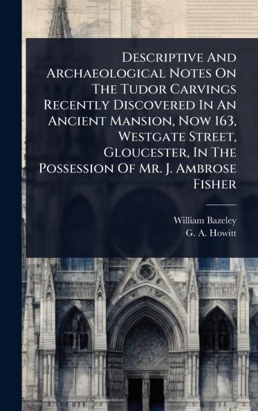 Descriptive And Archaeological Notes On The Tudor Carvings Recently Discovered In An Ancient Mansion Now 163 Westgate Street Gloucester In The Possession Of Mr. J. Ambrose Fisher