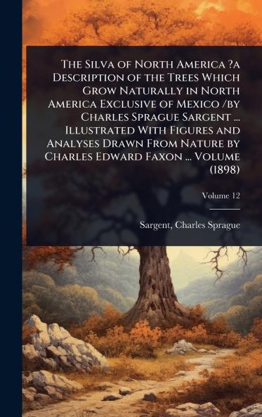 Silva of North America ?a Description of the Trees Which Grow Naturally in North America Exclusive of Mexico /by Charles Sprague Sargent ... Illustrated With Figures and Analyses Drawn From Nature by Charles Edward Faxon ... Volume (1898)