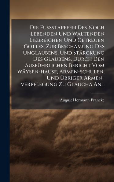 FuÃ&#159;stapffen Des Noch Lebenden Und Waltenden Liebreichen Und Getreuen Gottes Zur Beschämung Des Unglaubens Und Stärckung Des Glaubens Durch Den AusfÃ1/4hrlichen Bericht Vom Wäysen-hause Armen-schulen Und Ã&#156;briger Armen-verpflegung Zu Glaucha