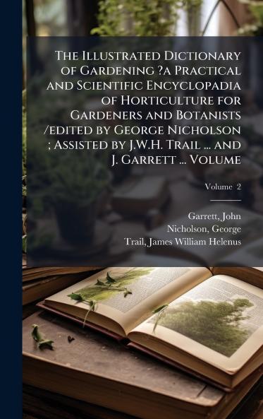 The Illustrated Dictionary of Gardening ?a Practical and Scientific Encyclopadia of Horticulture for Gardeners and Botanists /edited by George Nicholson ; Assisted by J.W.H. Trail ... and J. Garrett ... Volume