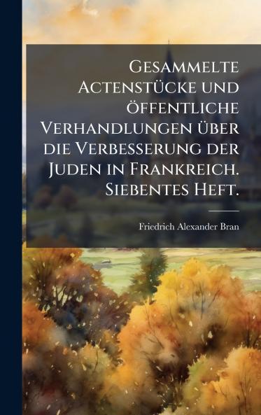 Gesammelte ActenstÃ¼cke und Ã¶ffentliche Verhandlungen Ã¼ber die Verbesserung der Juden in Frankreich. Siebentes Heft.