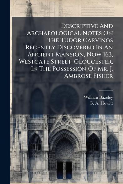 Descriptive And Archaeological Notes On The Tudor Carvings Recently Discovered In An Ancient Mansion Now 163 Westgate Street Gloucester In The Possession Of Mr. J. Ambrose Fisher