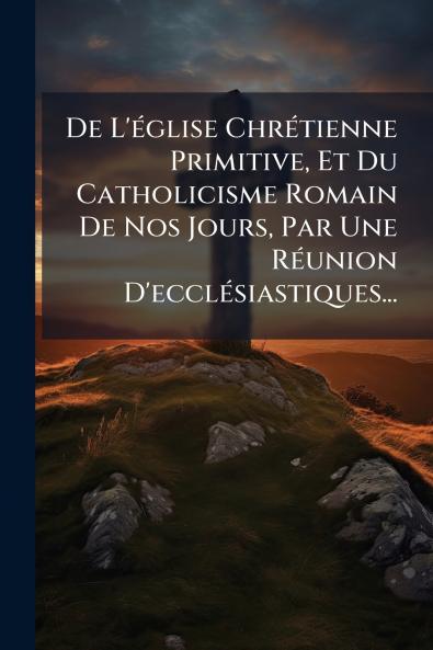De L'Ã(c)glise ChrÃ(c)tienne Primitive Et Du Catholicisme Romain De Nos Jours Par Une RÃ(c)union D'ecclÃ(c)siastiques...