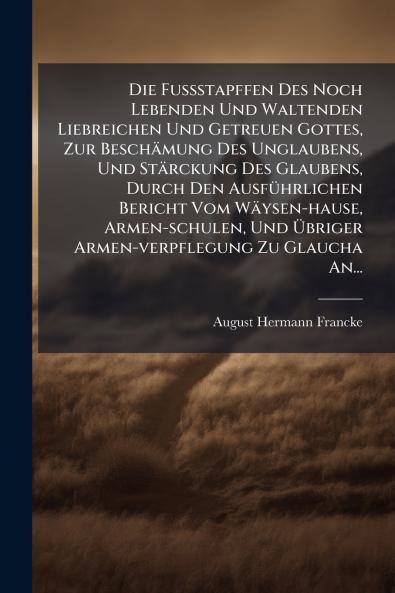 FuÃ&#159;stapffen Des Noch Lebenden Und Waltenden Liebreichen Und Getreuen Gottes Zur Beschämung Des Unglaubens Und Stärckung Des Glaubens Durch Den AusfÃ1/4hrlichen Bericht Vom Wäysen-hause Armen-schulen Und Ã&#156;briger Armen-verpflegung Zu Glaucha