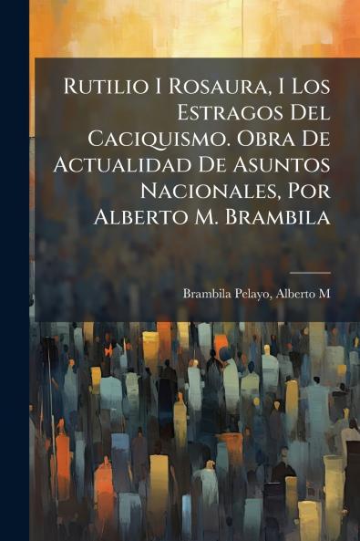 Rutilio I Rosaura I Los Estragos Del Caciquismo. Obra De Actualidad De Asuntos Nacionales Por Alberto M. Brambila