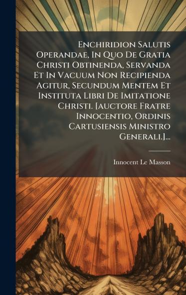 Enchiridion Salutis Operandae In Quo De Gratia Christi Obtinenda Servanda Et In Vacuum Non Recipienda Agitur Secundum Mentem Et Instituta Libri De Imitatione Christi. [auctore Fratre Innocentio Ordinis Cartusiensis Ministro Generali.]...