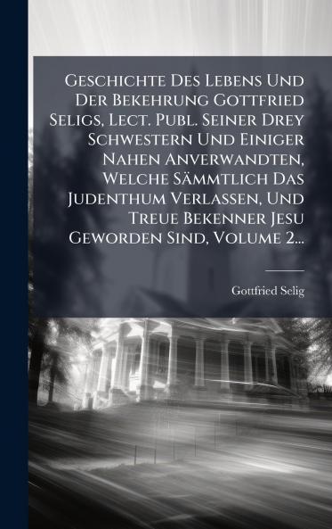 Geschichte Des Lebens Und Der Bekehrung Gottfried Seligs Lect. Publ. Seiner Drey Schwestern Und Einiger Nahen Anverwandten Welche Sämmtlich Das Judenthum Verlassen Und Treue Bekenner Jesu Geworden Sind Volume 2...