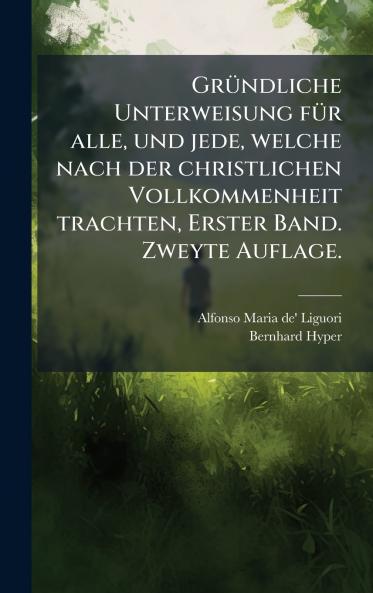 GrÃ1/4ndliche Unterweisung fÃ1/4r alle und jede welche nach der christlichen Vollkommenheit trachten Erster Band. Zweyte Auflage.
