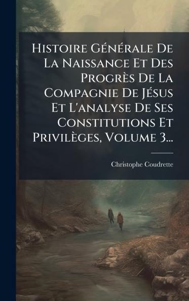 Histoire GÃ(c)nÃ(c)rale De La Naissance Et Des Progrès De La Compagnie De JÃ(c)sus Et L'analyse De Ses Constitutions Et Privilèges Volume 3...